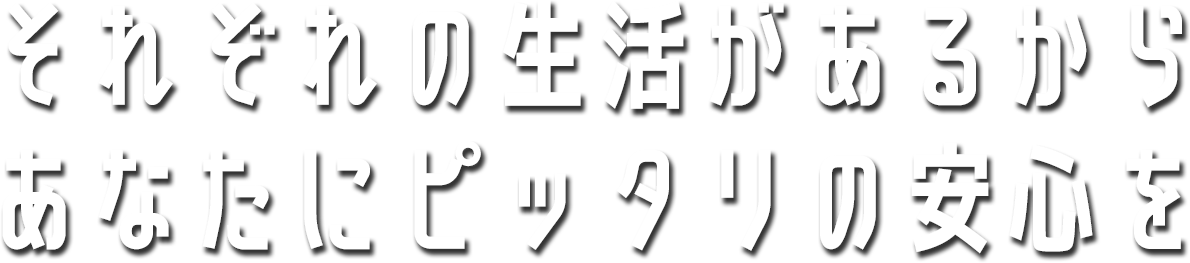 それぞれの生活があるから あなたにピッタリの安心を